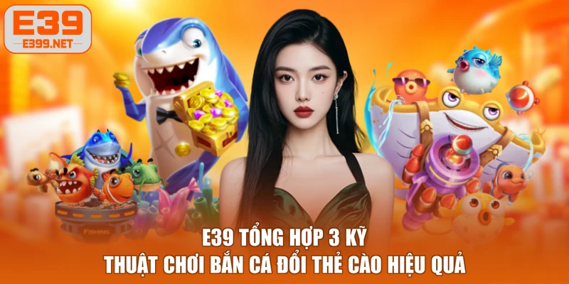 E39 tổng hợp 3 kỹ thuật chơi bắn cá đổi thẻ cào hiệu quả